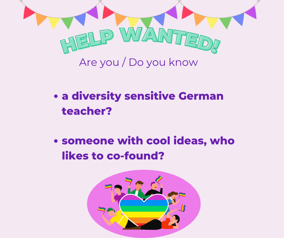 Announcement for wanted help. Text says: Help wanted! Are you / Do you know - a diversity sensitive German teacher - someone with cool ideas, who like to co-found On top is a colourful garland, on the bottom a heart with pride colours and comic people around who holding pride flags in the air