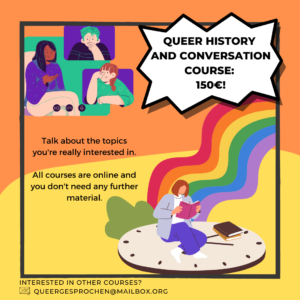 Colourful announcement of a course offer. left side on orange background are are people in on online meeting having a conversation. on the right is a person reading a book while sitting on a clock and a rainbow goes from the clock to the side. Text says: Queer history and conversation course: 150€!" and "Talk about the topics you're really interested in. All courses are online and you don't need any further material. Interested in other courses? queergesprochen@mailbox.org"